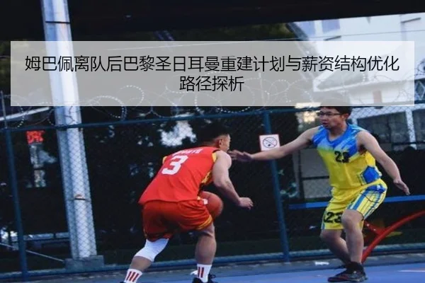 姆巴佩离队后巴黎圣日耳曼重建计划与薪资结构优化路径探析