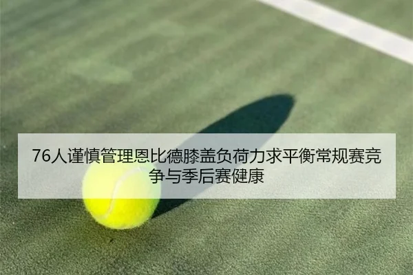 76人谨慎管理恩比德膝盖负荷力求平衡常规赛竞争与季后赛健康
