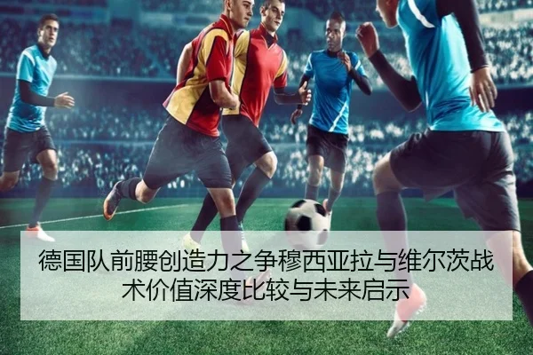 德国队前腰创造力之争穆西亚拉与维尔茨战术价值深度比较与未来启示