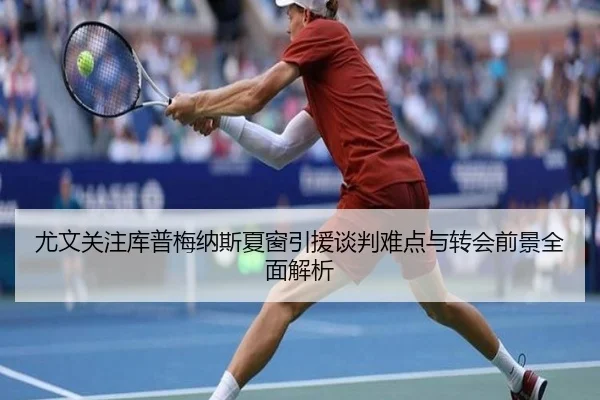 尤文关注库普梅纳斯夏窗引援谈判难点与转会前景全面解析