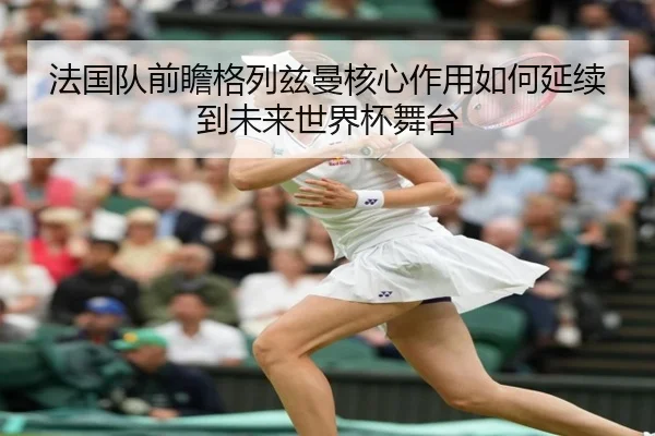 法国队前瞻格列兹曼核心作用如何延续到未来世界杯舞台