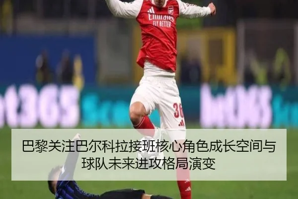 巴黎关注巴尔科拉接班核心角色成长空间与球队未来进攻格局演变
