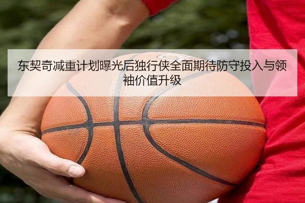 东契奇减重计划曝光后独行侠全面期待防守投入与领袖价值升级